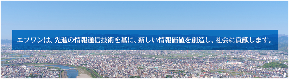 エフワンは、先進の情報通信技術を基に、新しい情報価値を創造し、社会に貢献します。